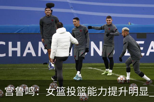 宫鲁鸣：女篮投篮能力提升明显 盼海外球员尽早归队