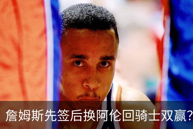 詹姆斯先签后换阿伦回骑士双赢？LBJ给骑士韧性&湖人得优质中锋